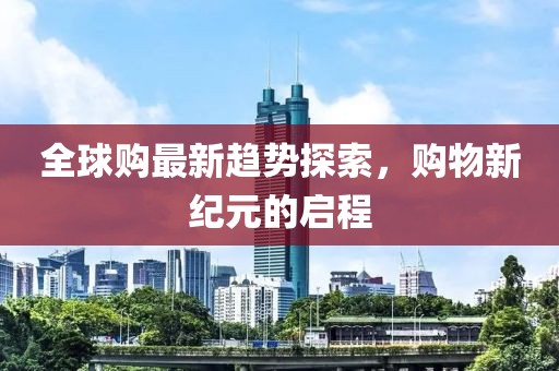 全球购最新趋势探索，购物新纪元的启程