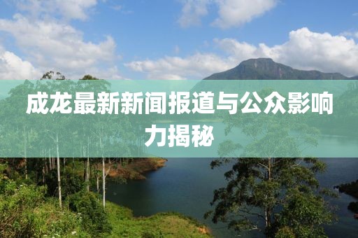 成龙最新新闻报道与公众影响力揭秘