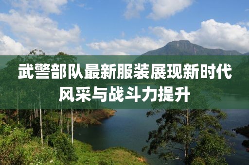 武警部队最新服装展现新时代风采与战斗力提升