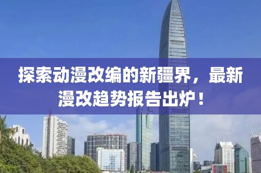 探索动漫改编的新疆界，最新漫改趋势报告出炉！