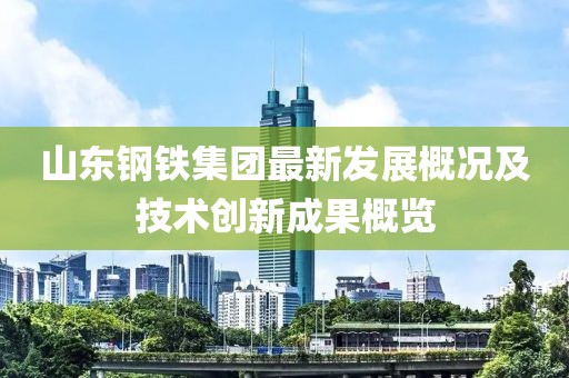 山东钢铁集团最新发展概况及技术创新成果概览