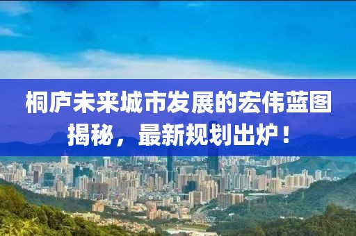 桐庐未来城市发展的宏伟蓝图揭秘，最新规划出炉！
