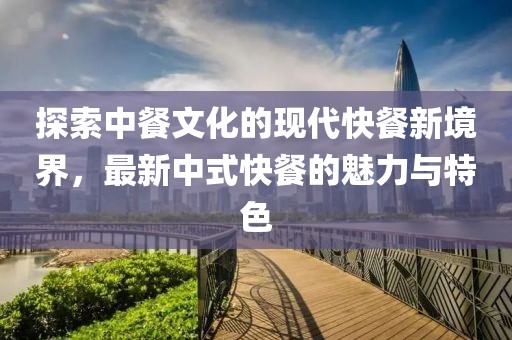 探索中餐文化的现代快餐新境界，最新中式快餐的魅力与特色
