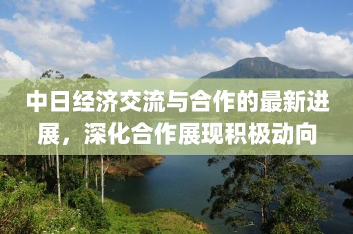 中日经济交流与合作的最新进展，深化合作展现积极动向