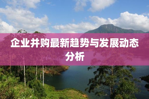 企业并购最新趋势与发展动态分析