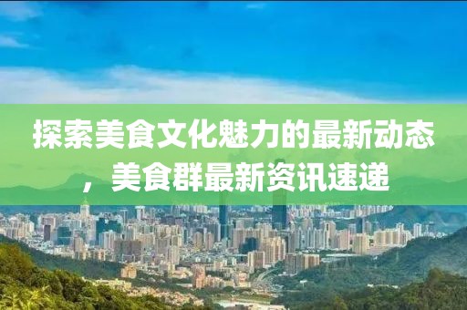 探索美食文化魅力的最新动态，美食群最新资讯速递