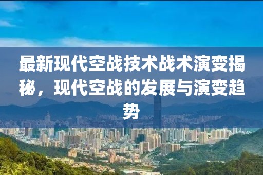 最新现代空战技术战术演变揭秘，现代空战的发展与演变趋势