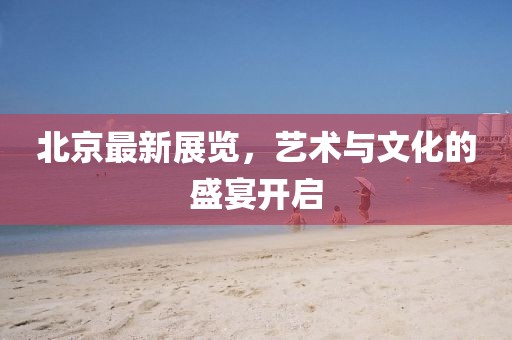 北京最新展览，艺术与文化的盛宴开启