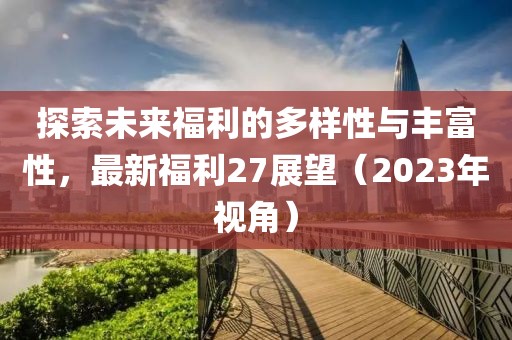 探索未来福利的多样性与丰富性，最新福利27展望（2023年视角）