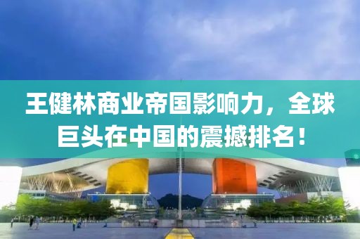 王健林商业帝国影响力，全球巨头在中国的震撼排名！