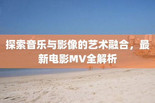探索音乐与影像的艺术融合，最新电影MV全解析