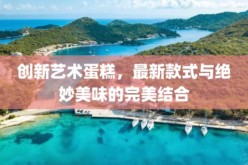 创新艺术蛋糕，最新款式与绝妙美味的完美结合