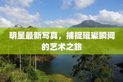 明星最新写真，捕捉璀璨瞬间的艺术之旅