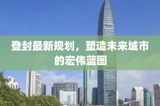 登封最新规划，塑造未来城市的宏伟蓝图