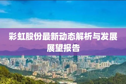 彩虹股份最新动态解析与发展展望报告