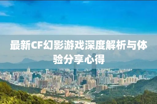 最新CF幻影游戏深度解析与体验分享心得