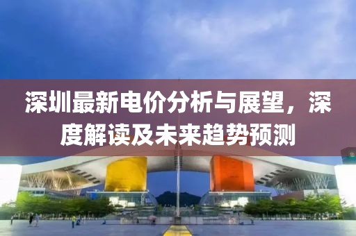深圳最新电价分析与展望，深度解读及未来趋势预测