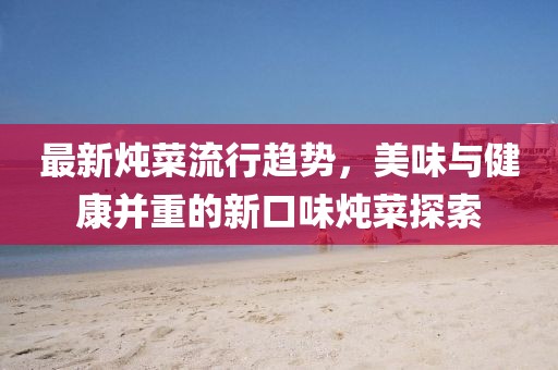最新炖菜流行趋势，美味与健康并重的新口味炖菜探索
