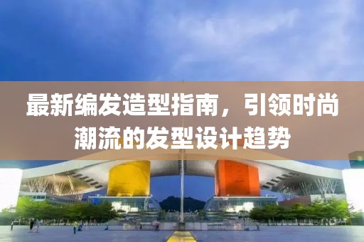 最新编发造型指南，引领时尚潮流的发型设计趋势
