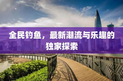 全民钓鱼，最新潮流与乐趣的独家探索
