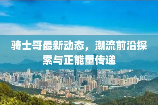 骑士哥最新动态，潮流前沿探索与正能量传递