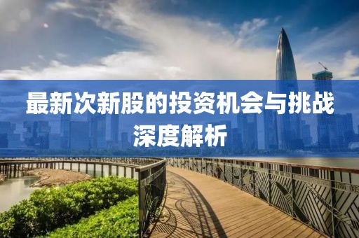 最新次新股的投资机会与挑战深度解析