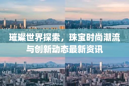 璀璨世界探索，珠宝时尚潮流与创新动态最新资讯