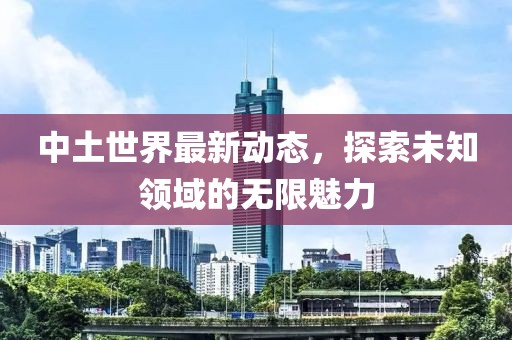 中土世界最新动态，探索未知领域的无限魅力