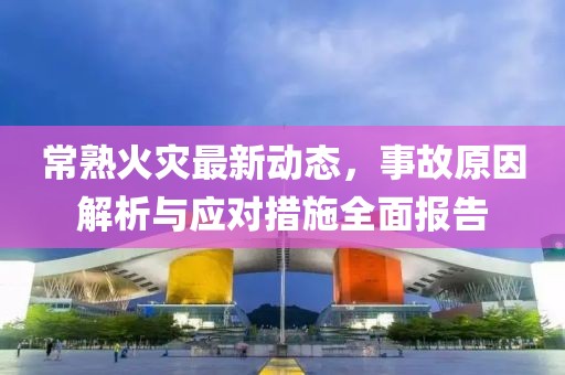 常熟火灾最新动态，事故原因解析与应对措施全面报告