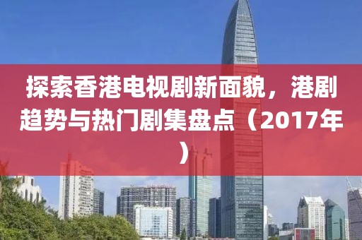 探索香港电视剧新面貌，港剧趋势与热门剧集盘点（2017年）