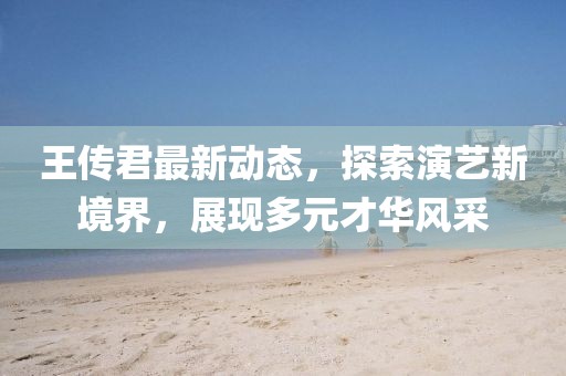 王传君最新动态，探索演艺新境界，展现多元才华风采