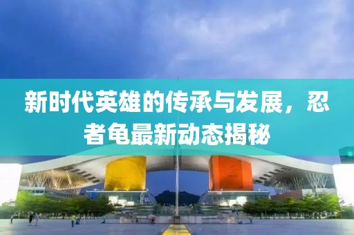 新时代英雄的传承与发展，忍者龟最新动态揭秘