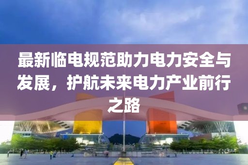 最新临电规范助力电力安全与发展，护航未来电力产业前行之路
