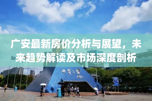 广安最新房价分析与展望，未来趋势解读及市场深度剖析