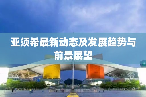 亚须希最新动态及发展趋势与前景展望