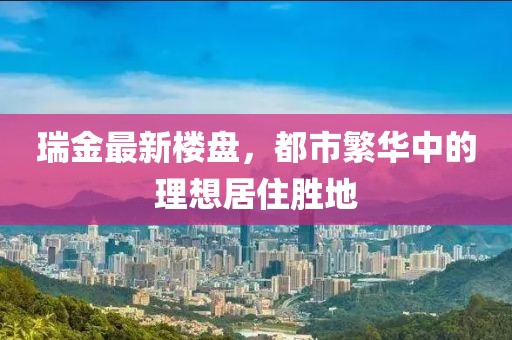 瑞金最新楼盘，都市繁华中的理想居住胜地