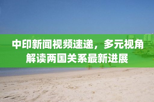 中印新闻视频速递，多元视角解读两国关系最新进展