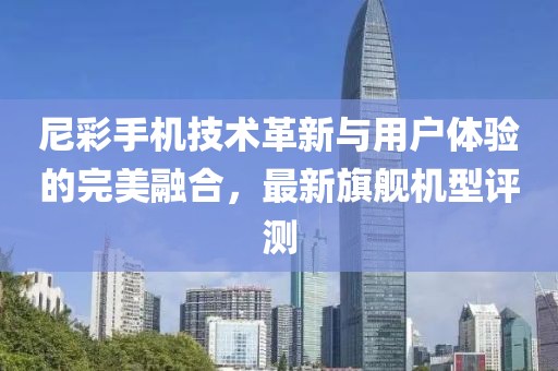 尼彩手机技术革新与用户体验的完美融合，最新旗舰机型评测