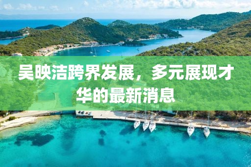 吴映洁跨界发展，多元展现才华的最新消息