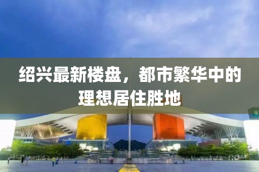 绍兴最新楼盘，都市繁华中的理想居住胜地