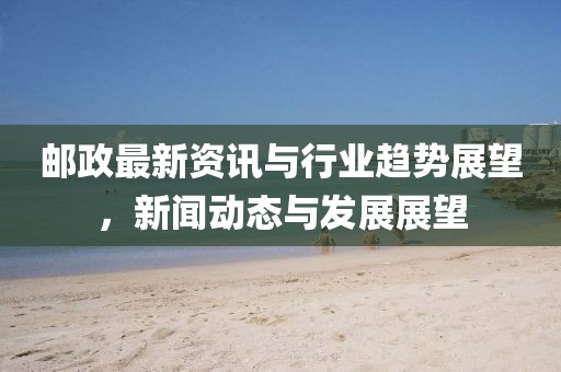 邮政最新资讯与行业趋势展望，新闻动态与发展展望