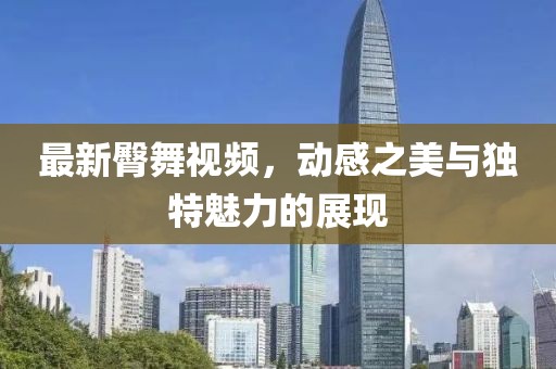 最新臀舞视频，动感之美与独特魅力的展现