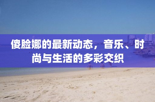 傻脸娜的最新动态，音乐、时尚与生活的多彩交织