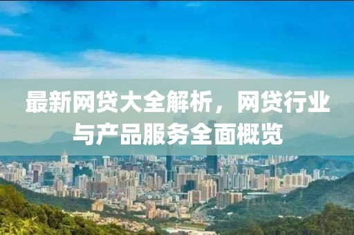 最新网贷大全解析，网贷行业与产品服务全面概览
