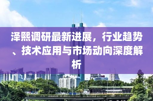泽熙调研最新进展，行业趋势、技术应用与市场动向深度解析