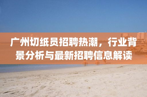 广州切纸员招聘热潮，行业背景分析与最新招聘信息解读