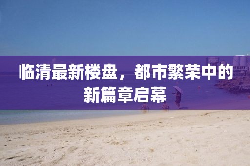 临清最新楼盘，都市繁荣中的新篇章启幕
