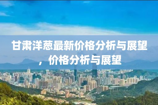 甘肃洋葱最新价格分析与展望，价格分析与展望