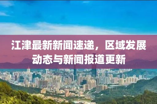 江津最新新闻速递，区域发展动态与新闻报道更新