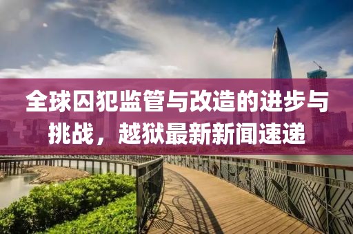 全球囚犯监管与改造的进步与挑战，越狱最新新闻速递